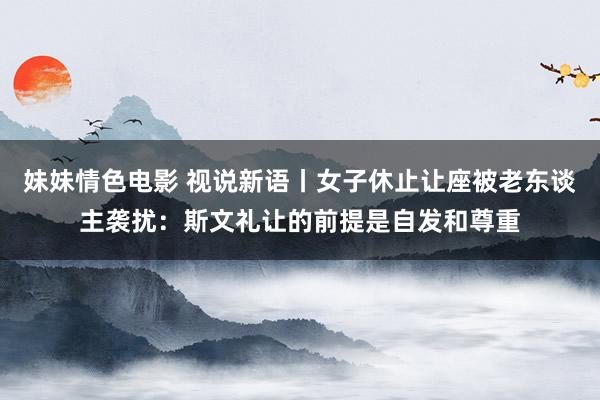 妹妹情色电影 视说新语丨女子休止让座被老东谈主袭扰：斯文礼让的前提是自发和尊重