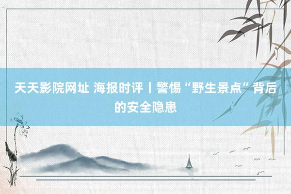 天天影院网址 海报时评丨警惕“野生景点”背后的安全隐患