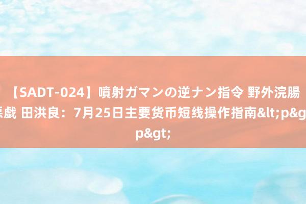 【SADT-024】噴射ガマンの逆ナン指令 野外浣腸悪戯 田洪良：7月25日主要货币短线操作指南<p>