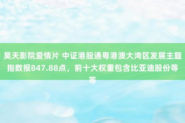 昊天影院爱情片 中证港股通粤港澳大湾区发展主题指数报847.88点，前十大权重包含比亚迪股份等