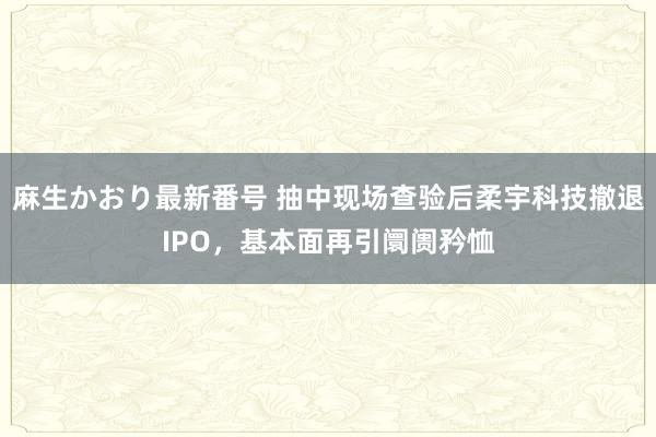 麻生かおり最新番号 抽中现场查验后柔宇科技撤退IPO，基本面再引阛阓矜恤