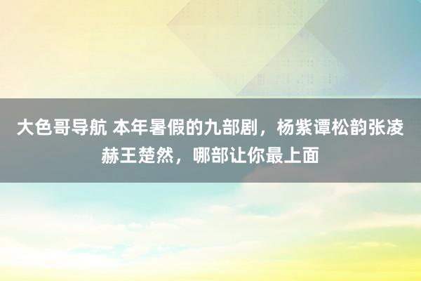 大色哥导航 本年暑假的九部剧，杨紫谭松韵张凌赫王楚然，哪部让你最上面