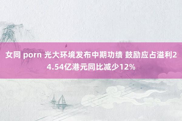 女同 porn 光大环境发布中期功绩 鼓励应占溢利24.54亿港元同比减少12%