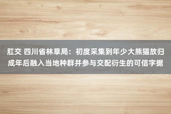 肛交 四川省林草局：初度采集到年少大熊猫放归成年后融入当地种群并参与交配衍生的可信字据