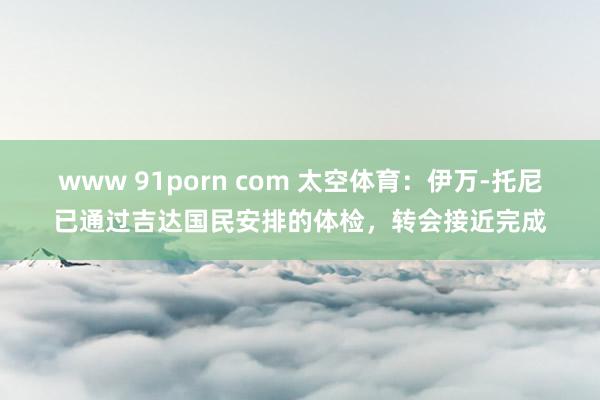 www 91porn com 太空体育：伊万-托尼已通过吉达国民安排的体检，转会接近完成
