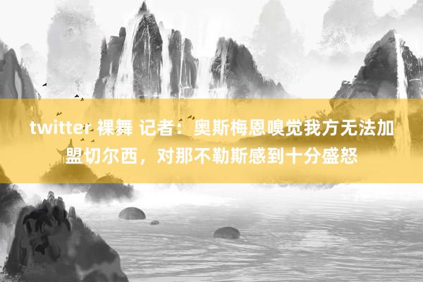 twitter 裸舞 记者：奥斯梅恩嗅觉我方无法加盟切尔西，对那不勒斯感到十分盛怒