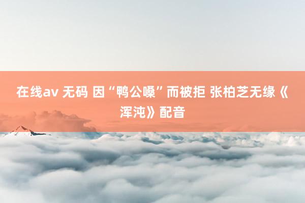 在线av 无码 因“鸭公嗓”而被拒 张柏芝无缘《浑沌》配音