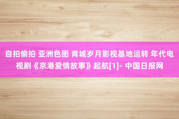 自拍偷拍 亚洲色图 青城岁月影视基地运转 年代电视剧《京港爱情故事》起航[1]- 中国日报网