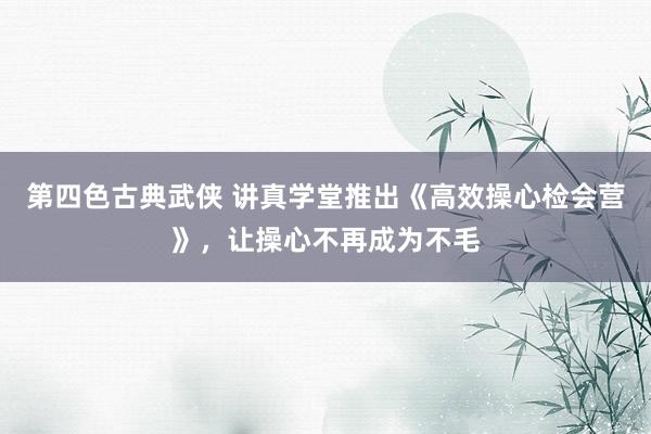 第四色古典武侠 讲真学堂推出《高效操心检会营》，让操心不再成为不毛