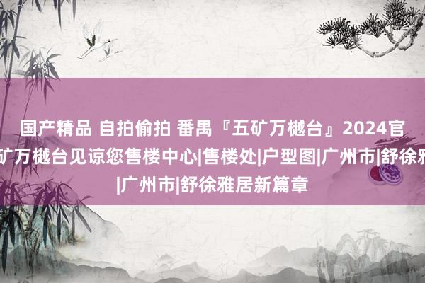 国产精品 自拍偷拍 番禺『五矿万樾台』2024官方网站|五矿万樾台见谅您售楼中心|售楼处|户型图|广州市|舒徐雅居新篇章