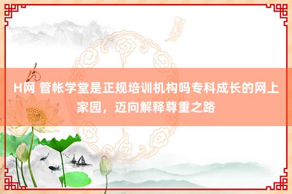 H网 管帐学堂是正规培训机构吗专科成长的网上家园，迈向解释尊重之路