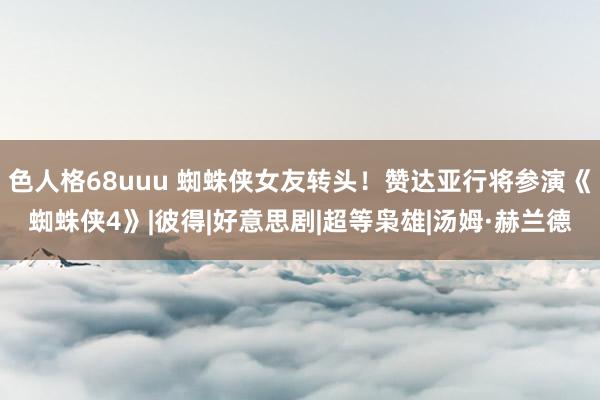 色人格68uuu 蜘蛛侠女友转头！赞达亚行将参演《蜘蛛侠4》|彼得|好意思剧|超等枭雄|汤姆·赫兰德