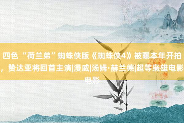四色 “荷兰弟”蜘蛛侠版《蜘蛛侠4》被曝本年开拍，赞达亚将回首主演|漫威|汤姆·赫兰德|超等枭雄电影