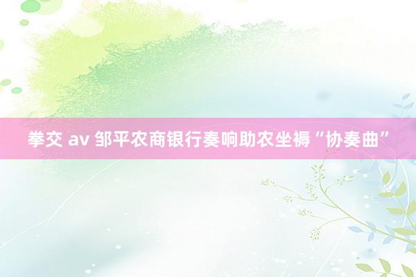 拳交 av 邹平农商银行奏响助农坐褥“协奏曲”