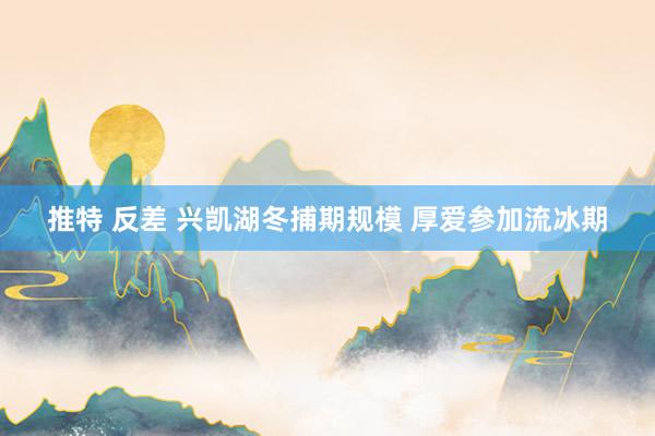 推特 反差 兴凯湖冬捕期规模 厚爱参加流冰期