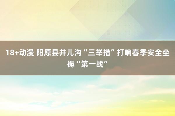 18+动漫 阳原县井儿沟“三举措”打响春季安全坐褥“第一战”
