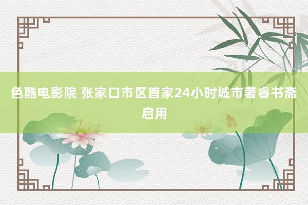 色酷电影院 张家口市区首家24小时城市奢睿书斋启用