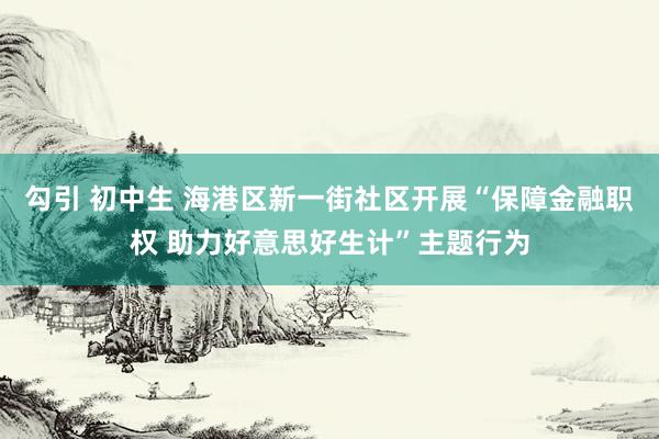 勾引 初中生 海港区新一街社区开展“保障金融职权 助力好意思好生计”主题行为