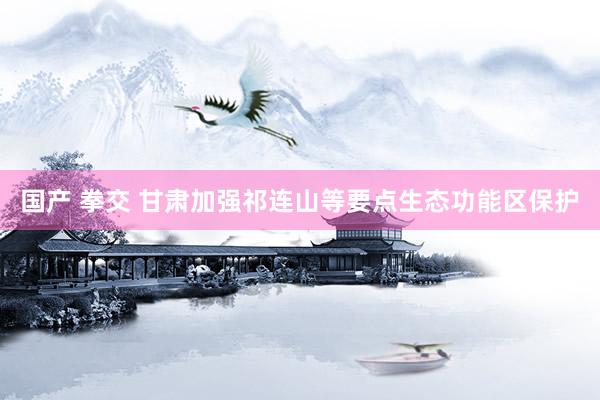 国产 拳交 甘肃加强祁连山等要点生态功能区保护