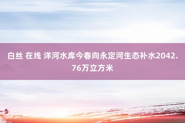 白丝 在线 洋河水库今春向永定河生态补水2042.76万立方米