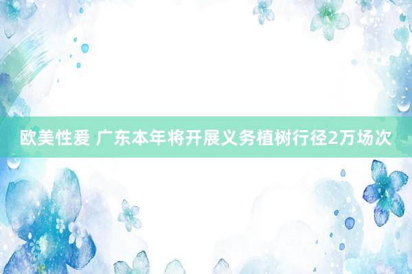 欧美性爰 广东本年将开展义务植树行径2万场次