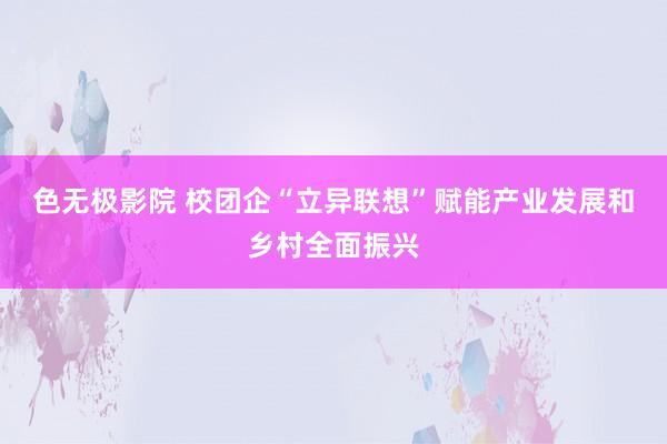 色无极影院 校团企“立异联想”赋能产业发展和乡村全面振兴