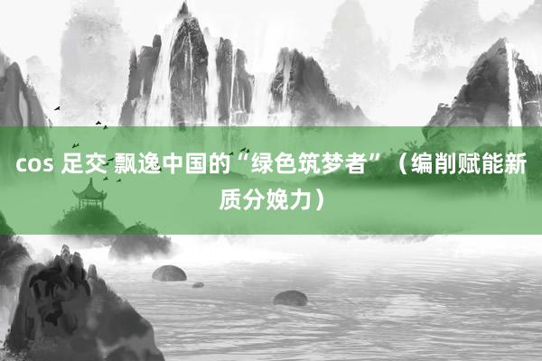 cos 足交 飘逸中国的“绿色筑梦者”（编削赋能新质分娩力）