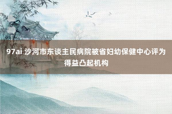 97ai 沙河市东谈主民病院被省妇幼保健中心评为得益凸起机构
