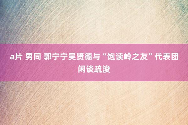 a片 男同 郭宁宁吴贤德与“饱读岭之友”代表团闲谈疏浚