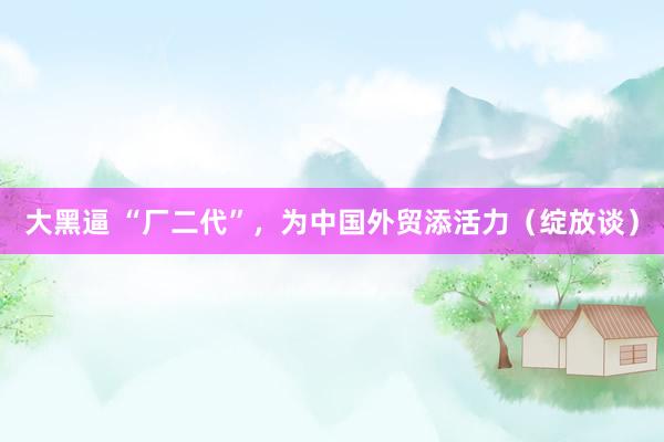 大黑逼 “厂二代”，为中国外贸添活力（绽放谈）