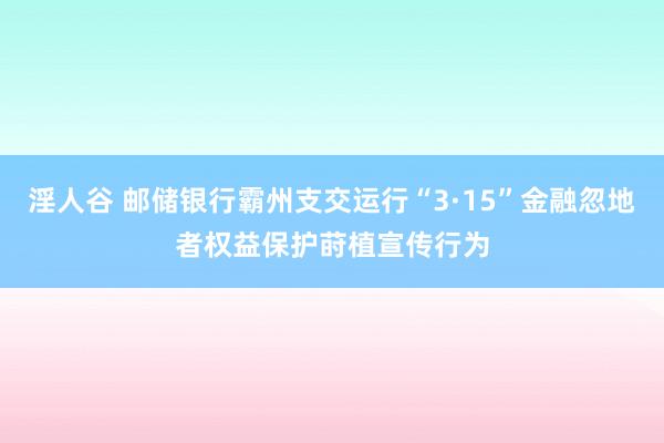 淫人谷 邮储银行霸州支交运行“3·15”金融忽地者权益保护莳植宣传行为
