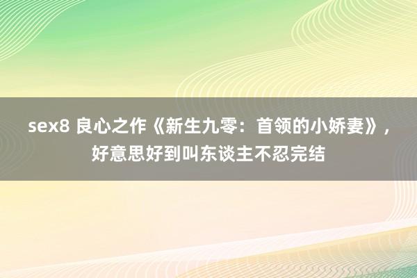 sex8 良心之作《新生九零：首领的小娇妻》，好意思好到叫东谈主不忍完结