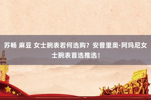 苏畅 麻豆 女士腕表若何选购？安普里奥·阿玛尼女士腕表首选推选！