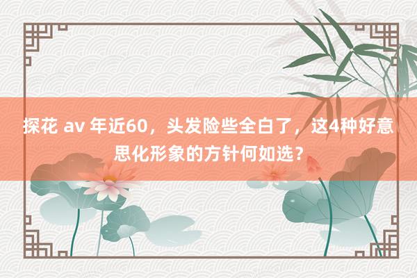 探花 av 年近60，头发险些全白了，这4种好意思化形象的方针何如选？