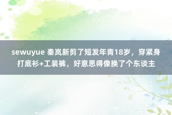sewuyue 秦岚新剪了短发年青18岁，穿紧身打底衫+工装裤，好意思得像换了个东谈主