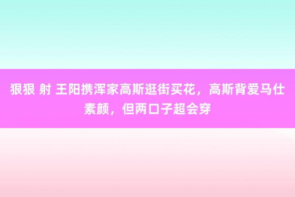 狠狠 射 王阳携浑家高斯逛街买花，高斯背爱马仕素颜，但两口子超会穿