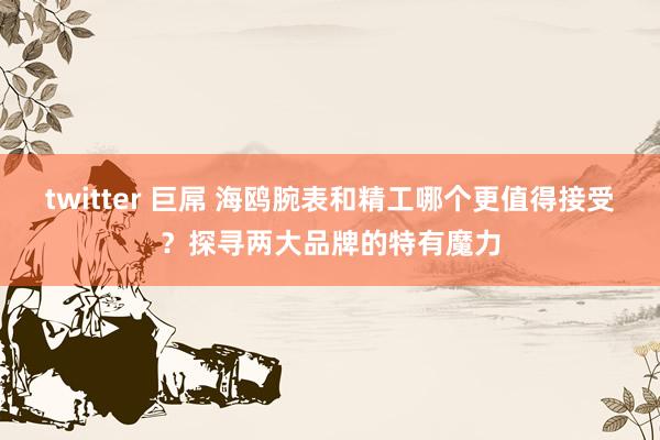 twitter 巨屌 海鸥腕表和精工哪个更值得接受？探寻两大品牌的特有魔力