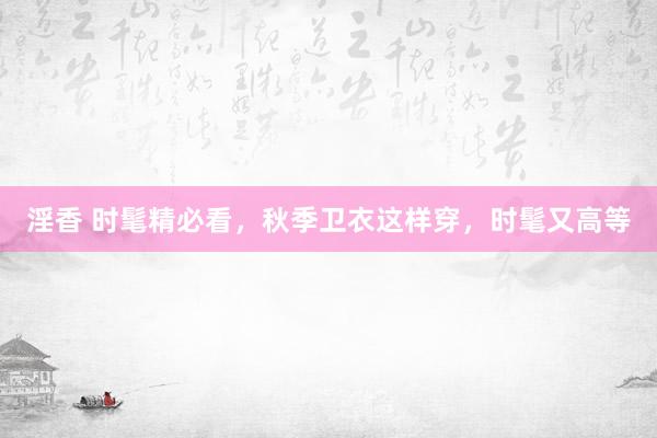 淫香 时髦精必看，秋季卫衣这样穿，时髦又高等