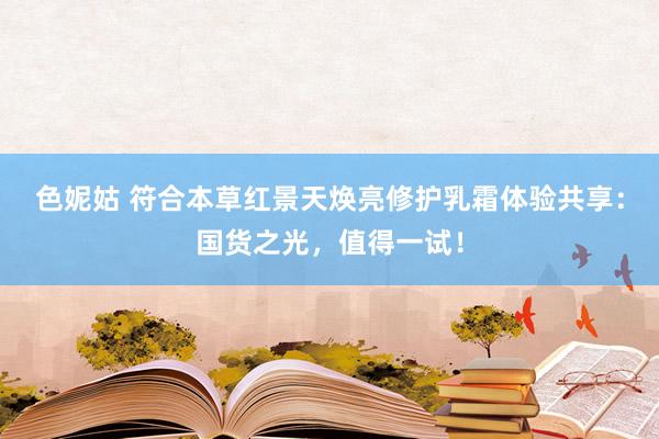 色妮姑 符合本草红景天焕亮修护乳霜体验共享：国货之光，值得一试！