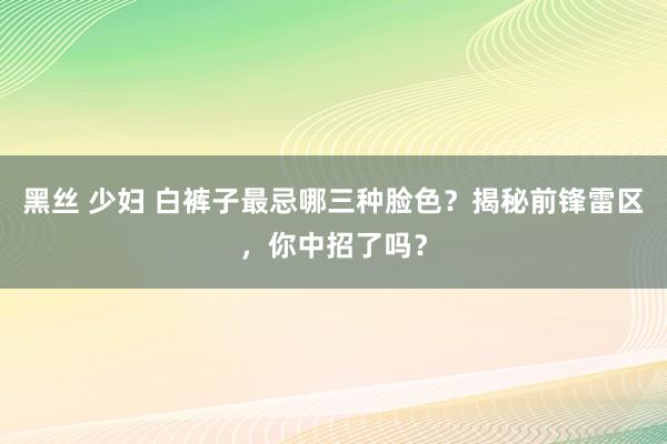 黑丝 少妇 白裤子最忌哪三种脸色？揭秘前锋雷区，你中招了吗？