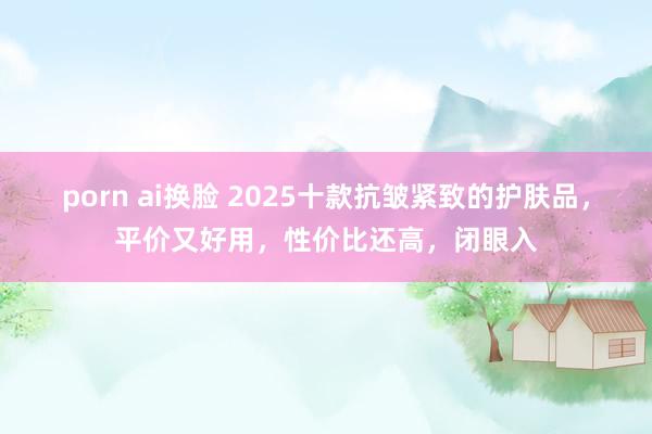 porn ai换脸 2025十款抗皱紧致的护肤品，平价又好用，性价比还高，闭眼入