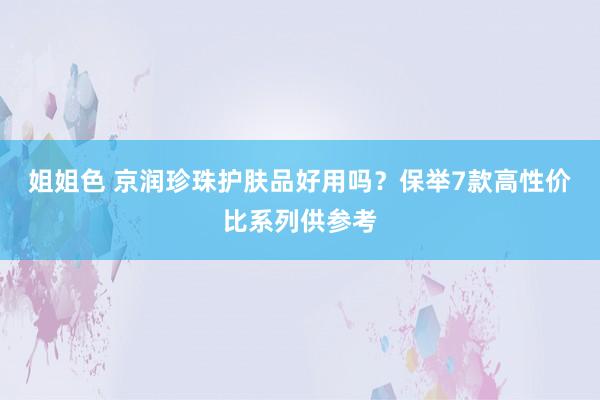 姐姐色 京润珍珠护肤品好用吗？保举7款高性价比系列供参考