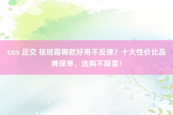 cos 足交 祛斑霜哪款好用不反弹？十大性价比品牌保举，选购不踩雷！