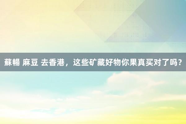 蘇暢 麻豆 去香港，这些矿藏好物你果真买对了吗？