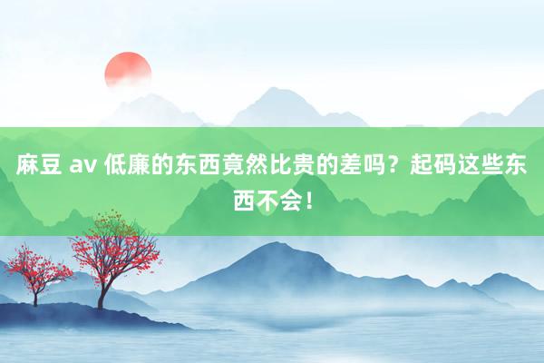 麻豆 av 低廉的东西竟然比贵的差吗？起码这些东西不会！