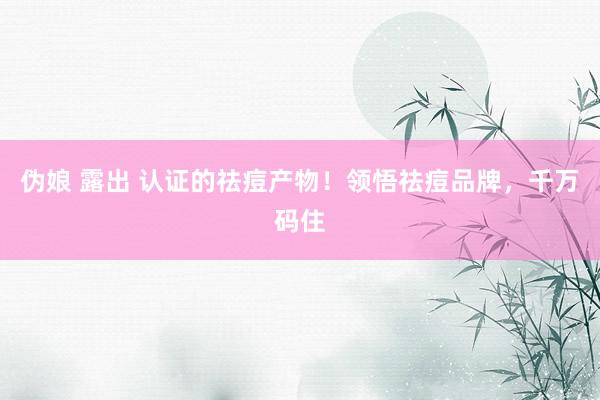 伪娘 露出 认证的祛痘产物！领悟祛痘品牌，千万码住