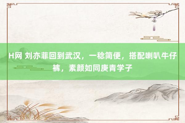 H网 刘亦菲回到武汉，一稔简便，搭配喇叭牛仔裤，素颜如同庚青学子