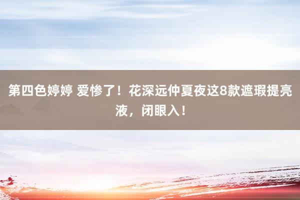 第四色婷婷 爱惨了！花深远仲夏夜这8款遮瑕提亮液，闭眼入！