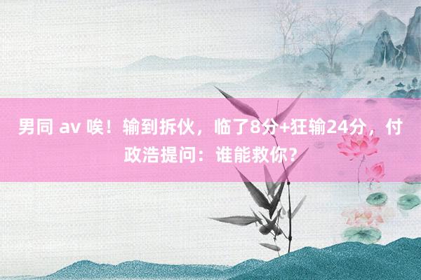 男同 av 唉！输到拆伙，临了8分+狂输24分，付政浩提问：谁能救你？