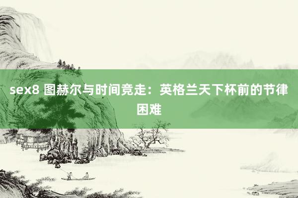 sex8 图赫尔与时间竞走：英格兰天下杯前的节律困难